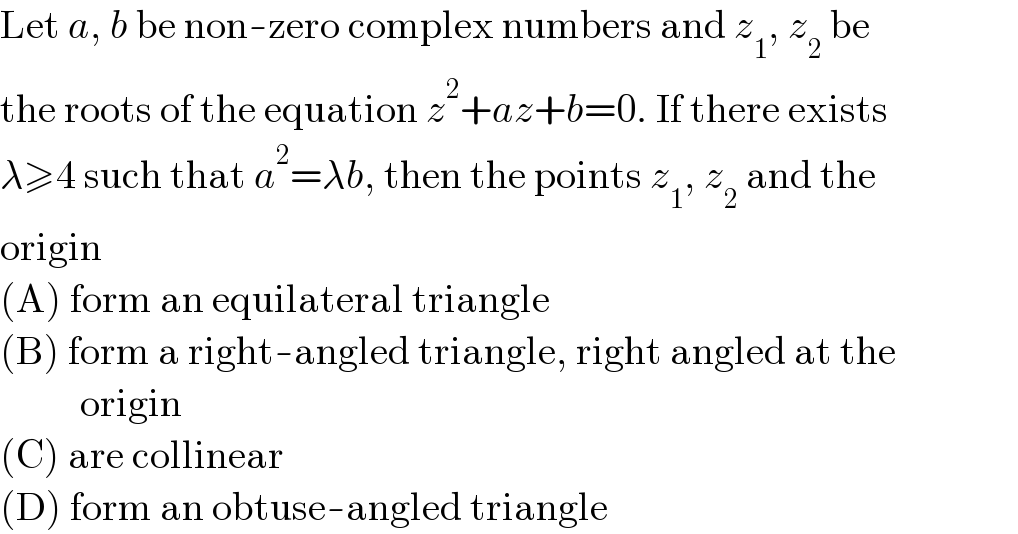 Let a, b be non-zero complex numbers and z_1 , z_2  be  the roots of the equation z^2 +az+b=0. If there exists  λ≥4 such that a^2 =λb, then the points z_1 , z_2  and the  origin  (A) form an equilateral triangle  (B) form a right-angled triangle, right angled at the            origin  (C) are collinear  (D) form an obtuse-angled triangle  