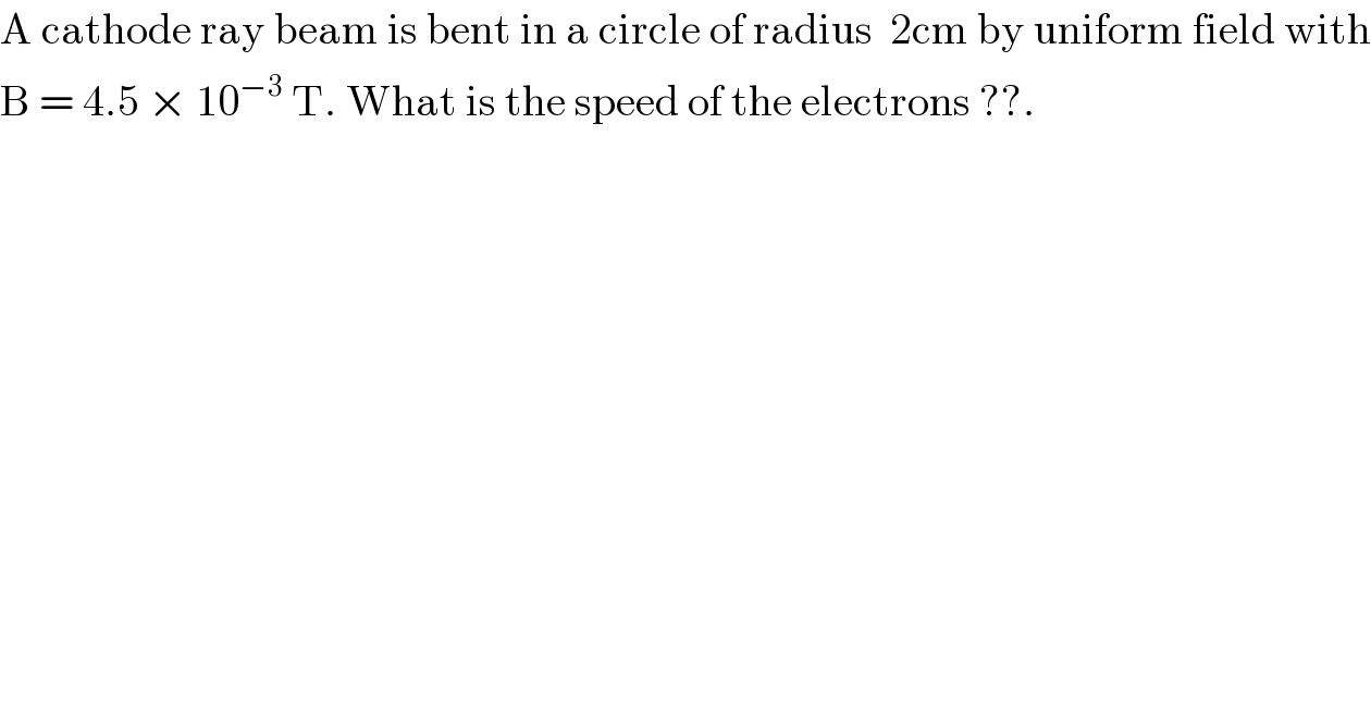 A cathode ray beam is bent in a circle of radius  2cm by uniform field with  B = 4.5 × 10^(−3)  T. What is the speed of the electrons ??.  