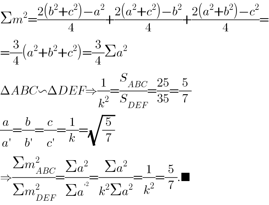 Σm^2 =((2(b^2 +c^2 )−a^2 )/4)+((2(a^2 +c^2 )−b^2 )/4)+((2(a^2 +b^2 )−c^2 )/4)=  =(3/4)(a^2 +b^2 +c^2 )=(3/4)Σa^2   ΔABC∽ΔDEF⇒(1/k^2 )=(S_(ABC) /S_(DEF) )=((25)/(35))=(5/7)  (a/a^′ )=(b/b^′ )=(c/c^′ )=(1/k)=(√(5/7))  ⇒((Σm_(ABC) ^2 )/(Σm_(DEF) ^2 ))=((Σa^2 )/(Σa^′^2  ))=((Σa^2 )/(k^2 Σa^2 ))=(1/k^2 )=(5/7).■  