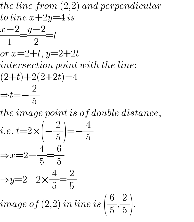 the line from (2,2) and perpendicular  to line x+2y=4 is  ((x−2)/1)=((y−2)/2)=t  or x=2+t, y=2+2t  intersection point with the line:  (2+t)+2(2+2t)=4  ⇒t=−(2/5)  the image point is of double distance,  i.e. t=2×(−(2/5))=−(4/5)  ⇒x=2−(4/5)=(6/5)  ⇒y=2−2×(4/5)=(2/5)  image of (2,2) in line is ((6/5),(2/5)).  