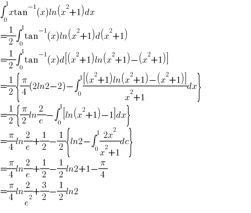 ∫_0 ^1 xtan^(−1) (x)ln(x^2 +1)dx  =(1/2)∫_0 ^1 tan^(−1) (x)ln(x^2 +1)d(x^2 +1)  =(1/2)∫_0 ^1 tan^(−1) (x)d[(x^2 +1)ln(x^2 +1)−(x^2 +1)]  =(1/2){(π/4)(2ln2−2)−∫_0 ^1 (([(x^2 +1)ln(x^2 +1)−(x^2 +1)])/(x^2 +1))dx}  =(1/2){(π/2)ln(2/e)−∫_0 ^1 [ln(x^2 +1)−1]dx}  =(π/4)ln(2/e)+(1/2)−(1/2){ln2−∫_0 ^1 ((2x^2 )/(x^2 +1))dc}  =(π/4)ln(2/e)+(1/2)−(1/2)ln2+1−(π/4)  =(π/4)ln(2/e^2 )+(3/2)−(1/2)ln2  