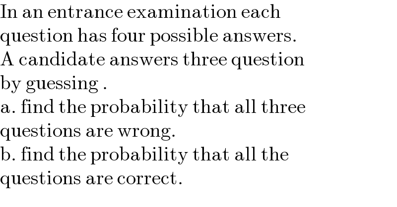 In an entrance examination each   question has four possible answers.  A candidate answers three question  by guessing .  a. find the probability that all three   questions are wrong.  b. find the probability that all the   questions are correct.  