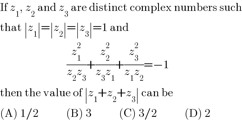 If z_1 , z_2  and z_3  are distinct complex numbers such  that ∣z_1 ∣=∣z_2 ∣=∣z_3 ∣=1 and                               (z_1 ^2 /(z_2 z_3 ))+(z_2 ^2 /(z_3 z_1 ))+(z_3 ^2 /(z_1 z_2 ))=−1  then the value of ∣z_1 +z_2 +z_3 ∣ can be  (A) 1/2            (B) 3            (C) 3/2            (D) 2  