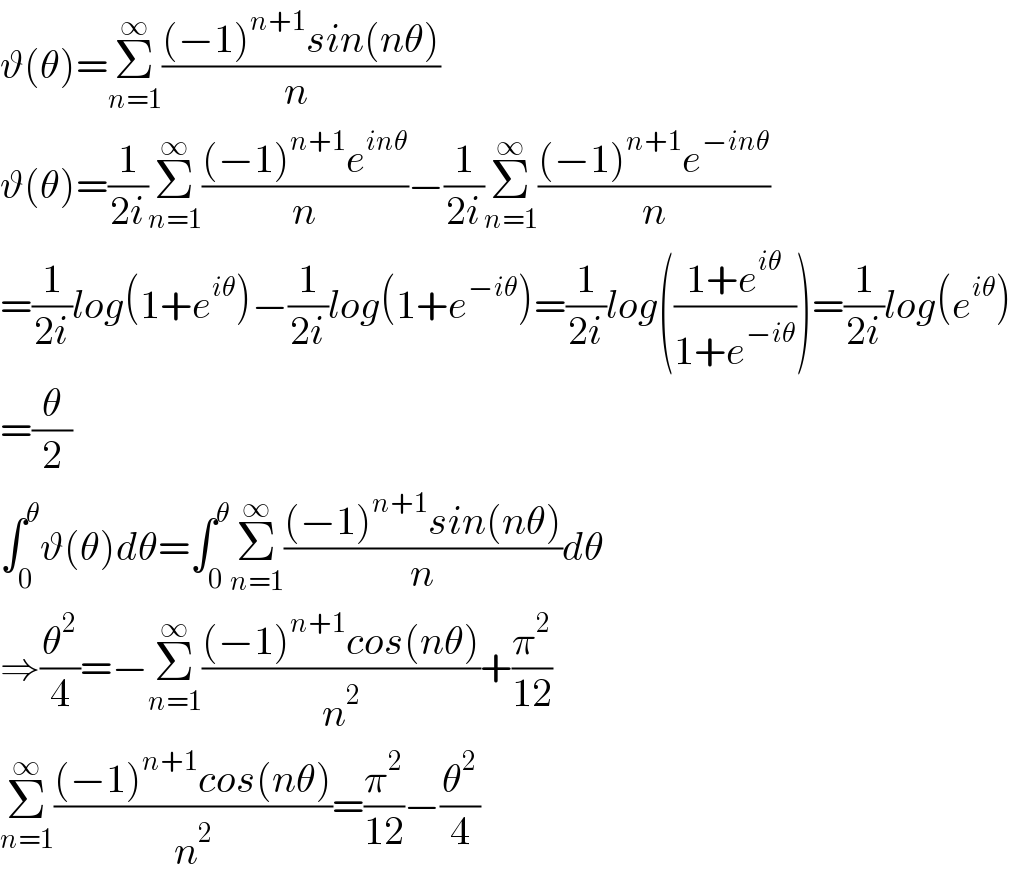ϑ(θ)=Σ_(n=1) ^∞ (((−1)^(n+1) sin(nθ))/(n ))  ϑ(θ)=(1/(2i))Σ_(n=1) ^∞ (((−1)^(n+1) e^(inθ) )/n)−(1/(2i))Σ_(n=1) ^∞ (((−1)^(n+1) e^(−inθ) )/n)  =(1/(2i))log(1+e^(iθ) )−(1/(2i))log(1+e^(−iθ) )=(1/(2i))log(((1+e^(iθ) )/(1+e^(−iθ) )))=(1/(2i))log(e^(iθ) )  =(θ/2)  ∫_0 ^θ ϑ(θ)dθ=∫_0 ^θ Σ_(n=1) ^∞ (((−1)^(n+1) sin(nθ))/n)dθ  ⇒(θ^2 /4)=−Σ_(n=1) ^∞ (((−1)^(n+1) cos(nθ))/n^2 )+(π^2 /(12))  Σ_(n=1) ^∞ (((−1)^(n+1) cos(nθ))/n^2 )=(π^2 /(12))−(θ^2 /4)  