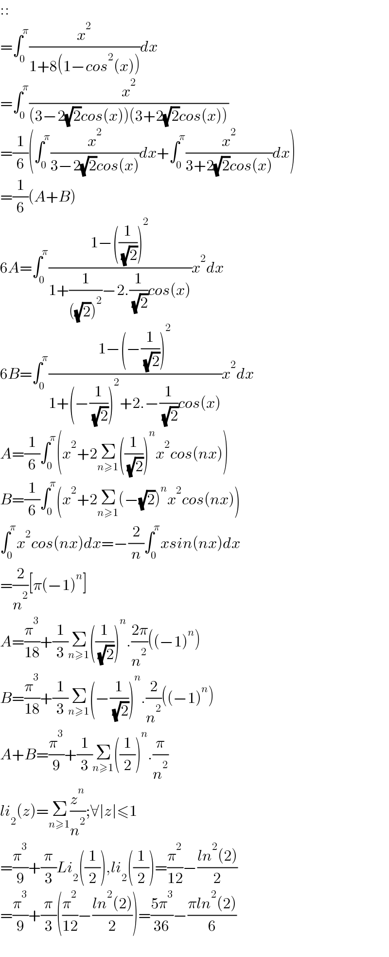 ::  =∫_0 ^π (x^2 /(1+8(1−cos^2 (x))))dx  =∫_0 ^π (x^2 /((3−2(√2)cos(x))(3+2(√2)cos(x))))  =(1/6)(∫_0 ^π (x^2 /(3−2(√2)cos(x)))dx+∫_0 ^π (x^2 /(3+2(√2)cos(x)))dx)  =(1/6)(A+B)  6A=∫_0 ^π ((1−((1/( (√2))))^2 )/(1+(1/(((√2))^2 ))−2.(1/( (√2)))cos(x)))x^2 dx  6B=∫_0 ^π ((1−(−(1/( (√2))))^2 )/(1+(−(1/( (√2))))^2 +2.−(1/( (√2)))cos(x)))x^2 dx  A=(1/6)∫_0 ^π (x^2 +2Σ_(n≥1) ((1/( (√2))))^n x^2 cos(nx))  B=(1/6)∫_0 ^π (x^2 +2Σ_(n≥1) (−(√2))^n x^2 cos(nx))  ∫_0 ^π x^2 cos(nx)dx=−(2/n)∫_0 ^π xsin(nx)dx  =(2/n^2 )[π(−1)^n ]  A=(π^3 /(18))+(1/3)Σ_(n≥1) ((1/( (√2))))^n .((2π)/n^2 )((−1)^n )  B=(π^3 /(18))+(1/3)Σ_(n≥1) (−(1/( (√2))))^n .(2/n^2 )((−1)^n )  A+B=(π^3 /9)+(1/3)Σ_(n≥1) ((1/2))^n .(π/n^2 )  li_2 (z)=Σ_(n≥1) (z^n /n^2 );∀∣z∣≤1  =(π^3 /9)+(π/3)Li_2 ((1/2)),li_2 ((1/2))=(π^2 /(12))−((ln^2 (2))/2)  =(π^3 /9)+(π/3)((π^2 /(12))−((ln^2 (2))/2))=((5π^3 )/(36))−((πln^2 (2))/6)    