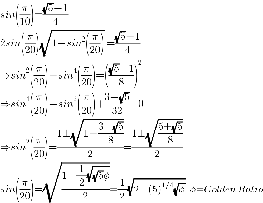 sin((π/(10)))=(((√5)−1)/4)  2sin((π/(20)))(√(1−sin^2 ((π/(20))))) =(((√5)−1)/4)  ⇒sin^2 ((π/(20)))−sin^4 ((π/(20)))=((((√5)−1)/8))^2   ⇒sin^4 ((π/(20)))−sin^2 ((π/(20)))+((3−(√5))/(32))=0  ⇒sin^2 ((π/(20)))=((1±(√(1−((3−(√5))/8))))/2)=((1±(√((5+(√5))/8)))/2)  sin((π/(20)))=(√((1−(1/2)(√((√5)φ)))/2))=(1/2)(√(2−(5)^(1/4) (√φ)))   φ=Golden Ratio  