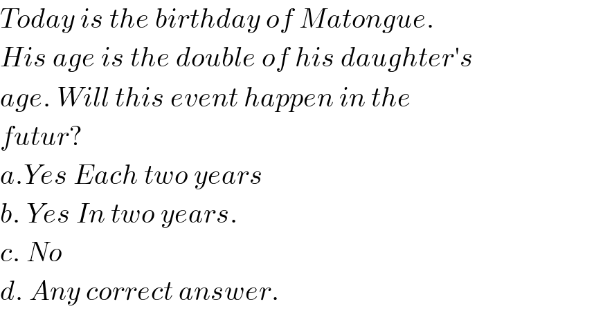Today is the birthday of Matongue.  His age is the double of his daughter′s  age. Will this event happen in the  futur?  a.Yes Each two years  b. Yes In two years.  c. No  d. Any correct answer.  