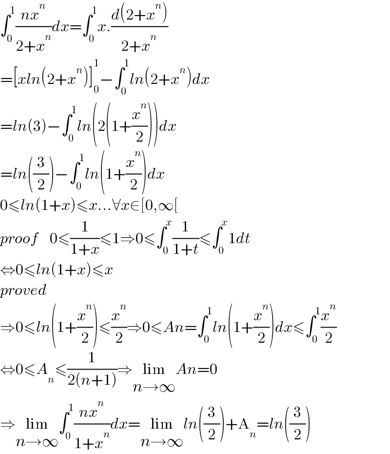 ∫_0 ^1 ((nx^n )/(2+x^n ))dx=∫_0 ^1 x.((d(2+x^n ))/(2+x^n ))  =[xln(2+x^n )]_0 ^1 −∫_0 ^1 ln(2+x^n )dx  =ln(3)−∫_0 ^1 ln(2(1+(x^n /2)))dx  =ln((3/2))−∫_0 ^1 ln(1+(x^n /2))dx  0≤ln(1+x)≤x...∀x∈[0,∞[  proof    0≤(1/(1+x))≤1⇒0≤∫_0 ^x (1/(1+t))≤∫_0 ^x 1dt  ⇔0≤ln(1+x)≤x  proved  ⇒0≤ln(1+(x^n /2))≤(x^n /2)⇒0≤An=∫_0 ^1 ln(1+(x^n /2))dx≤∫_0 ^1 (x^n /2)  ⇔0≤A_n ≤(1/(2(n+1)))⇒lim_(n→∞) An=0  ⇒lim_(n→∞) ∫_0 ^1 ((nx^n )/(1+x^n ))dx=lim_(n→∞) ln((3/2))+A_n =ln((3/2))  