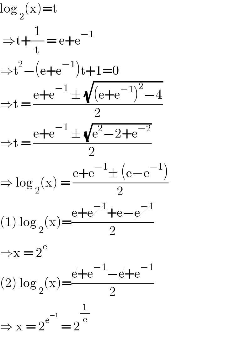 log _2 (x)=t   ⇒t+(1/t) = e+e^(−1)   ⇒t^2 −(e+e^(−1) )t+1=0  ⇒t = ((e+e^(−1)  ± (√((e+e^(−1) )^2 −4)))/2)  ⇒t = ((e+e^(−1)  ± (√(e^2 −2+e^(−2) )))/2)  ⇒ log _2 (x) = ((e+e^(−1) ± (e−e^(−1) ))/2)  (1) log _2 (x)=((e+e^(−1) +e−e^(−1) )/2)   ⇒x = 2^e   (2) log _2 (x)=((e+e^(−1) −e+e^(−1) )/2)   ⇒ x = 2^e^(−1)   = 2^(1/e)     