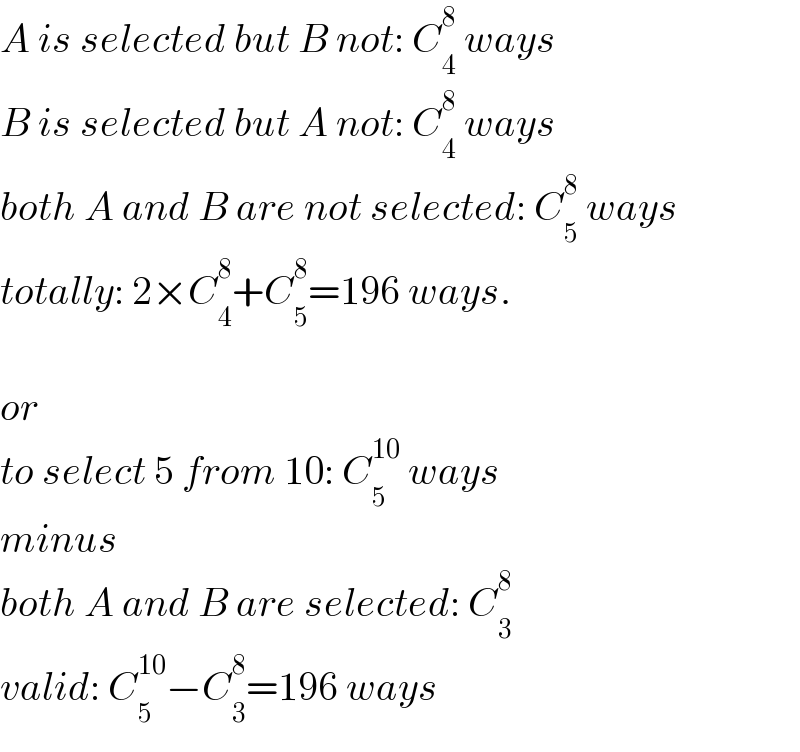 A is selected but B not: C_4 ^8  ways  B is selected but A not: C_4 ^8  ways  both A and B are not selected: C_5 ^8  ways  totally: 2×C_4 ^8 +C_5 ^8 =196 ways.    or  to select 5 from 10: C_5 ^(10)  ways  minus  both A and B are selected: C_3 ^8   valid: C_5 ^(10) −C_3 ^8 =196 ways  