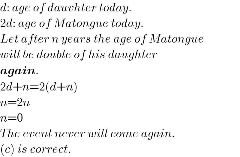 d: age of dauvhter today.  2d: age of Matongue today.  Let after n years the age of Matongue  will be double of his daughter   again.  2d+n=2(d+n)  n=2n  n=0  The event never will come again.  (c) is correct.  