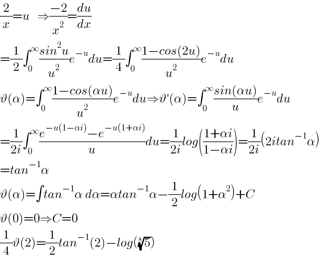 (2/x)=u   ⇒((−2)/x^2 )=(du/dx)  =(1/2)∫_0 ^∞ ((sin^2 u)/u^2 )e^(−u) du=(1/4)∫_0 ^∞ ((1−cos(2u))/u^2 )e^(−u) du  ϑ(α)=∫_0 ^∞ ((1−cos(αu))/u^2 )e^(−u) du⇒ϑ′(α)=∫_0 ^∞ ((sin(αu))/u)e^(−u) du  =(1/(2i))∫_0 ^∞ ((e^(−u(1−αi)) −e^(−u(1+αi)) )/u)du=(1/(2i))log(((1+αi)/(1−αi)))=(1/(2i))(2itan^(−1) α)  =tan^(−1) α  ϑ(α)=∫tan^(−1) α dα=αtan^(−1) α−(1/2)log(1+α^2 )+C  ϑ(0)=0⇒C=0    (1/4)ϑ(2)=(1/2)tan^(−1) (2)−log((5)^(1/8) )  