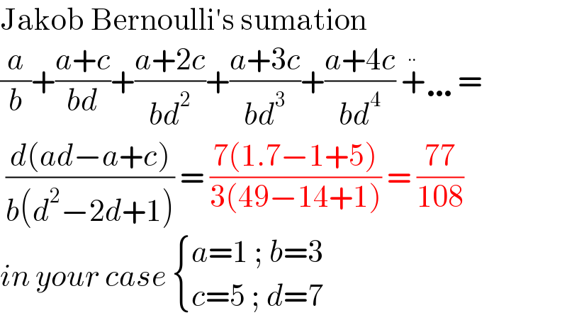 Jakob Bernoulli′s sumation  (a/b)+((a+c)/(bd))+((a+2c)/(bd^2 ))+((a+3c)/(bd^3 ))+((a+4c)/(bd^4 )) +^  …=   ((d(ad−a+c))/(b(d^2 −2d+1))) = ((7(1.7−1+5))/(3(49−14+1))) = ((77)/(108))  in your case  { ((a=1 ; b=3)),((c=5 ; d=7)) :}  