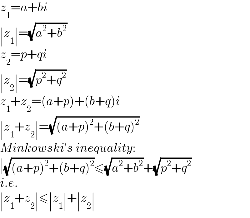 z_1 =a+bi  ∣z_1 ∣=(√(a^2 +b^2 ))  z_2 =p+qi  ∣z_2 ∣=(√(p^2 +q^2 ))  z_1 +z_2 =(a+p)+(b+q)i  ∣z_1 +z_2 ∣=(√((a+p)^2 +(b+q)^2 ))  Minkowski′s inequality:  ∣(√((a+p)^2 +(b+q)^2 ))≤(√(a^2 +b^2 ))+(√(p^2 +q^2 ))  i.e.  ∣z_1 +z_2 ∣≤∣z_1 ∣+∣z_2 ∣  