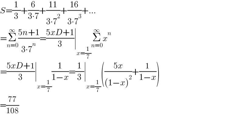 S=(1/3)+(6/(3∙7))+((11)/(3∙7^2 ))+((16)/(3∙7^3 ))+...  =Σ_(n=0) ^∞ ((5n+1)/(3∙7^n ))=((5xD+1)/3)∣_(x=(1/7)) Σ_(n=0) ^∞ x^n   =((5xD+1)/3)∣_(x=(1/7)) (1/(1−x))=(1/3)∣_(x=(1/7)) (((5x)/((1−x)^2 ))+(1/(1−x)))  =((77)/(108))  