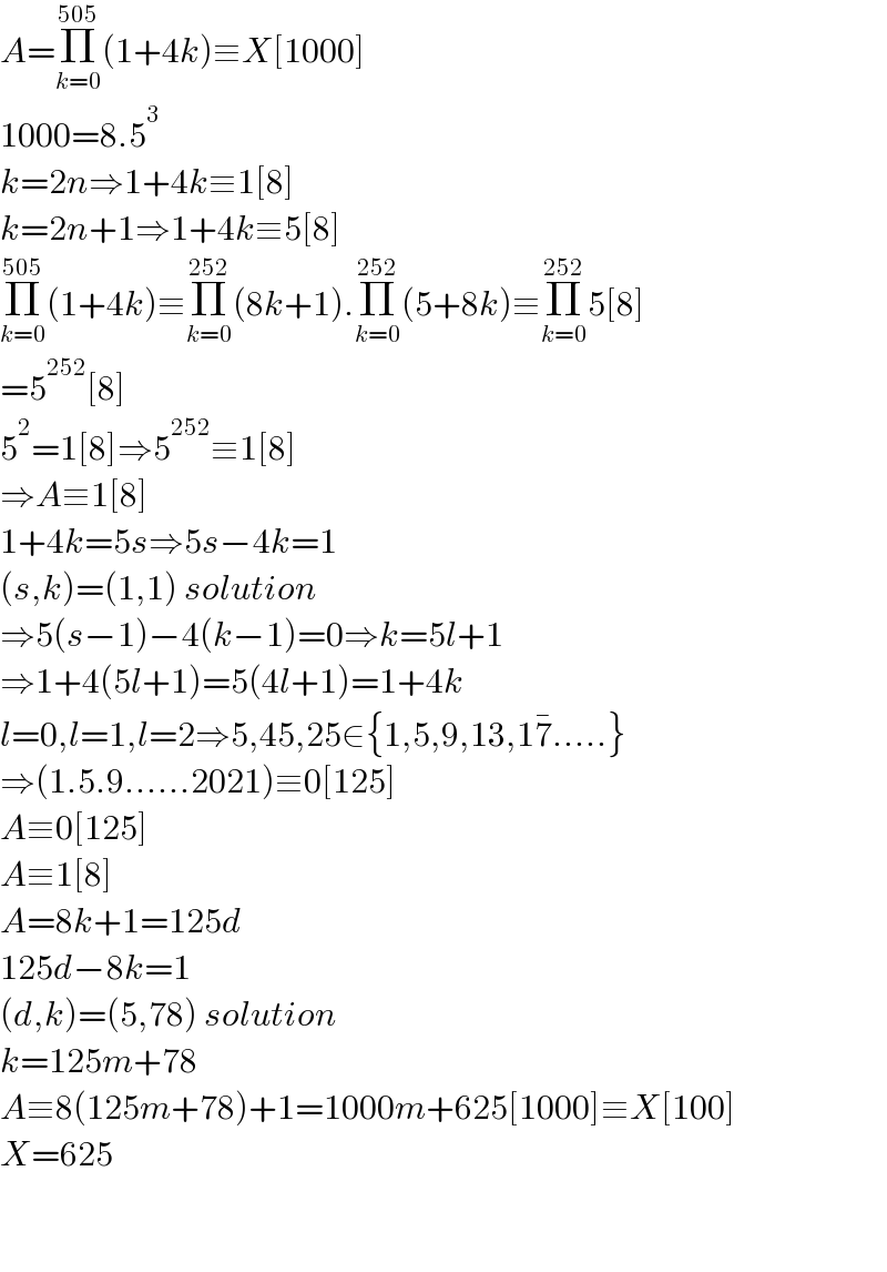 A=Π_(k=0) ^(505) (1+4k)≡X[1000]  1000=8.5^3   k=2n⇒1+4k≡1[8]  k=2n+1⇒1+4k≡5[8]  Π_(k=0) ^(505) (1+4k)≡Π_(k=0) ^(252) (8k+1).Π_(k=0) ^(252) (5+8k)≡Π_(k=0) ^(252) 5[8]  =5^(252) [8]  5^2 =1[8]⇒5^(252) ≡1[8]  ⇒A≡1[8]  1+4k=5s⇒5s−4k=1  (s,k)=(1,1) solution  ⇒5(s−1)−4(k−1)=0⇒k=5l+1  ⇒1+4(5l+1)=5(4l+1)=1+4k  l=0,l=1,l=2⇒5,45,25∈{1,5,9,13,17^� .....}  ⇒(1.5.9......2021)≡0[125]  A≡0[125]  A≡1[8]  A=8k+1=125d  125d−8k=1  (d,k)=(5,78) solution  k=125m+78  A≡8(125m+78)+1=1000m+625[1000]≡X[100]  X=625      