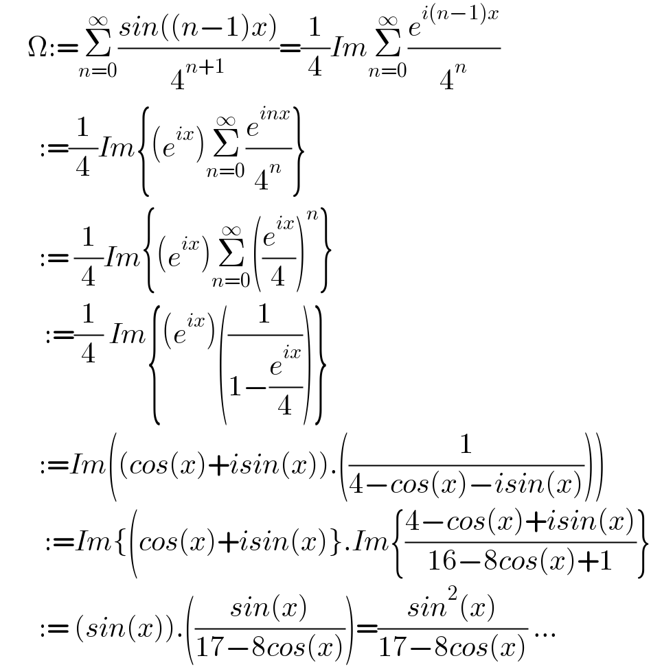      Ω:=Σ_(n=0) ^∞ ((sin((n−1)x))/4^(n+1) )=(1/4)ImΣ_(n=0) ^∞ (e^(i(n−1)x) /4^n )         :=(1/4)Im{(e^(ix) )Σ_(n=0) ^∞ (e^(inx) /4^n )}         := (1/4)Im{(e^(ix) )Σ_(n=0) ^∞ ((e^(ix) /4))^n }          :=(1/4) Im{(e^(ix) )((1/(1−(e^(ix) /4))))}         :=Im((cos(x)+isin(x)).((1/(4−cos(x)−isin(x)))))          :=Im{(cos(x)+isin(x)}.Im{((4−cos(x)+isin(x))/(16−8cos(x)+1))}         := (sin(x)).(((sin(x))/(17−8cos(x))))=((sin^2 (x))/(17−8cos(x))) ...  