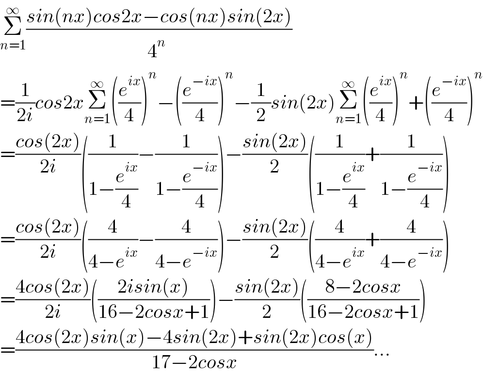 Σ_(n=1) ^∞ ((sin(nx)cos2x−cos(nx)sin(2x))/(4^n  ))  =(1/(2i))cos2xΣ_(n=1) ^∞ ((e^(ix) /4))^n −((e^(−ix) /4))^n −(1/2)sin(2x)Σ_(n=1) ^∞ ((e^(ix) /4))^n +((e^(−ix) /4))^n   =((cos(2x))/(2i))((1/(1−(e^(ix) /4)))−(1/(1−(e^(−ix) /4))))−((sin(2x))/2)((1/(1−(e^(ix) /4)))+(1/(1−(e^(−ix) /4))))  =((cos(2x))/(2i))((4/(4−e^(ix) ))−(4/(4−e^(−ix) )))−((sin(2x))/2)((4/(4−e^(ix) ))+(4/(4−e^(−ix) )))  =((4cos(2x))/(2i))(((2isin(x))/(16−2cosx+1)))−((sin(2x))/2)(((8−2cosx)/(16−2cosx+1)))  =((4cos(2x)sin(x)−4sin(2x)+sin(2x)cos(x))/(17−2cosx))...  