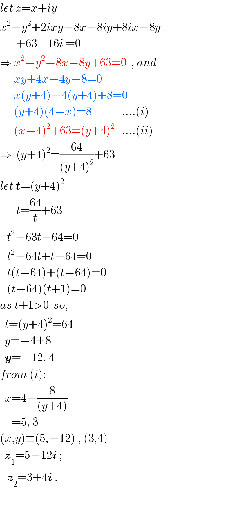 let z=x+iy  x^2 −y^2 +2ixy−8x−8iy+8ix−8y         +63−16i =0  ⇒ x^2 −y^2 −8x−8y+63=0  , and        xy+4x−4y−8=0         x(y+4)−4(y+4)+8=0        (y+4)(4−x)=8             ....(i)        (x−4)^2 +63=(y+4)^2    ....(ii)  ⇒  (y+4)^2 =((64)/((y+4)^2 ))+63  let t=(y+4)^2          t=((64)/t)+63     t^2 −63t−64=0     t^2 −64t+t−64=0     t(t−64)+(t−64)=0     (t−64)(t+1)=0  as t+1>0  so,    t=(y+4)^2 =64    y=−4±8    y=−12, 4   from (i):    x=4−(8/((y+4)))       =5, 3  (x,y)≡(5,−12) , (3,4)    z_1 =5−12i ;     z_2 =3+4i .    