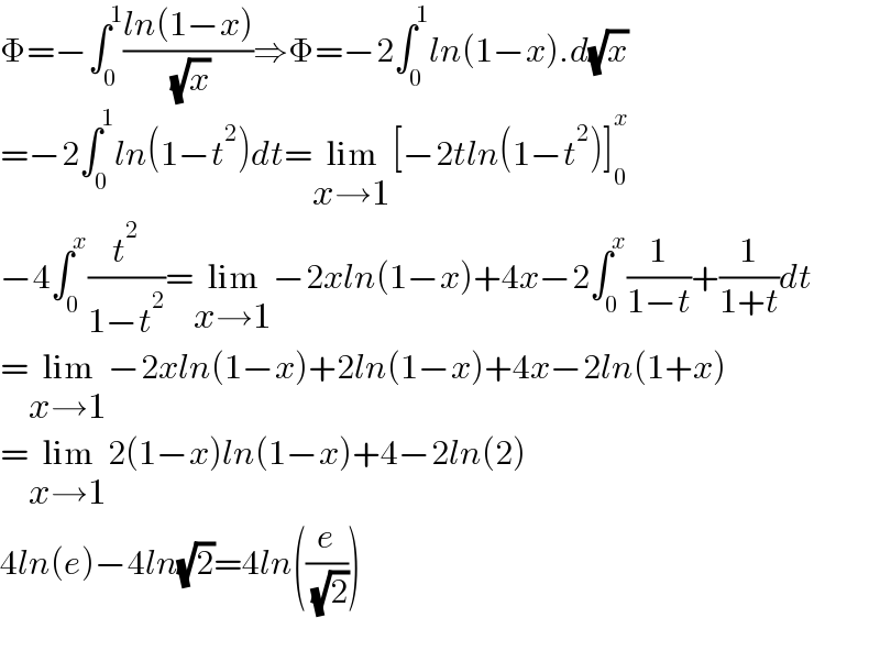 Φ=−∫_0 ^1 ((ln(1−x))/( (√x)))⇒Φ=−2∫_0 ^1 ln(1−x).d(√x)  =−2∫_0 ^1 ln(1−t^2 )dt=lim_(x→1) [−2tln(1−t^2 )]_0 ^x   −4∫_0 ^x (t^2 /(1−t^2 ))=lim_(x→1) −2xln(1−x)+4x−2∫_0 ^x (1/(1−t))+(1/(1+t))dt  =lim_(x→1) −2xln(1−x)+2ln(1−x)+4x−2ln(1+x)  =lim_(x→1) 2(1−x)ln(1−x)+4−2ln(2)  4ln(e)−4ln(√2)=4ln((e/( (√2))))    