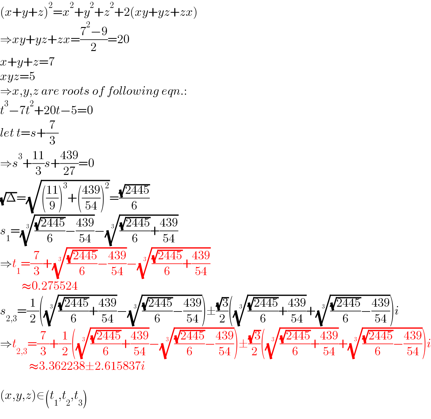 (x+y+z)^2 =x^2 +y^2 +z^2 +2(xy+yz+zx)  ⇒xy+yz+zx=((7^2 −9)/2)=20  x+y+z=7  xyz=5  ⇒x,y,z are roots of following eqn.:  t^3 −7t^2 +20t−5=0  let t=s+(7/3)  ⇒s^3 +((11)/3)s+((439)/(27))=0  (√Δ)=(√((((11)/9))^3 +(((439)/(54)))^2 ))=((√(2445))/6)  s_1 =((((√(2445))/6)−((439)/(54))))^(1/3) −((((√(2445))/6)+((439)/(54))))^(1/3)   ⇒t_1 =(7/3)+((((√(2445))/6)−((439)/(54))))^(1/3) −((((√(2445))/6)+((439)/(54))))^(1/3)            ≈0.275524  s_(2,3) =(1/2)(((((√(2445))/6)+((439)/(54))))^(1/3) −((((√(2445))/6)−((439)/(54))))^(1/3) )±((√3)/2)(((((√(2445))/6)+((439)/(54))))^(1/3) +((((√(2445))/6)−((439)/(54))))^(1/3) )i  ⇒t_(2,3) =(7/3)+(1/2)(((((√(2445))/6)+((439)/(54))))^(1/3) −((((√(2445))/6)−((439)/(54))))^(1/3) )±((√3)/2)(((((√(2445))/6)+((439)/(54))))^(1/3) +((((√(2445))/6)−((439)/(54))))^(1/3) )i              ≈3.362238±2.615837i    (x,y,z)∈(t_1 ,t_2 ,t_3 )  