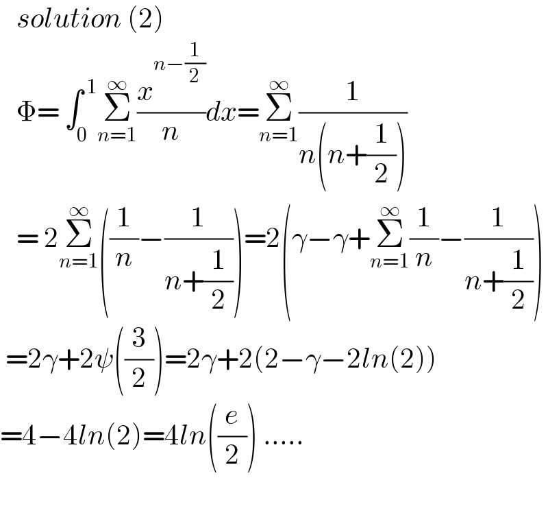    solution (2)     Φ= ∫_0 ^( 1) Σ_(n=1) ^∞ (x^(n−(1/2)) /n)dx=Σ_(n=1) ^∞ (1/(n(n+(1/2))))     = 2Σ_(n=1) ^∞ ((1/n)−(1/(n+(1/2))))=2(γ−γ+Σ_(n=1) ^∞ (1/n)−(1/(n+(1/2))))   =2γ+2ψ((3/2))=2γ+2(2−γ−2ln(2))  =4−4ln(2)=4ln((e/2)) .....    