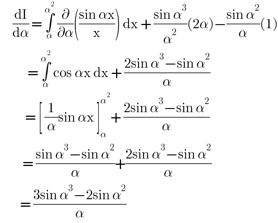      (dI/dα) = ∫_α ^α^2   (∂/∂α)(((sin αx)/x)) dx + ((sin α^3 )/α^2 )(2α)−((sin α^2 )/α)(1)             = ∫_α ^α^2   cos αx dx + ((2sin α^3 −sin α^2 )/α)            = [ (1/α)sin αx ]_α ^α^2  + ((2sin α^3 −sin α^2 )/α)           = ((sin α^3 −sin α^2 )/α)+((2sin α^3 −sin α^2 )/α)          = ((3sin α^3 −2sin α^2 )/α)  
