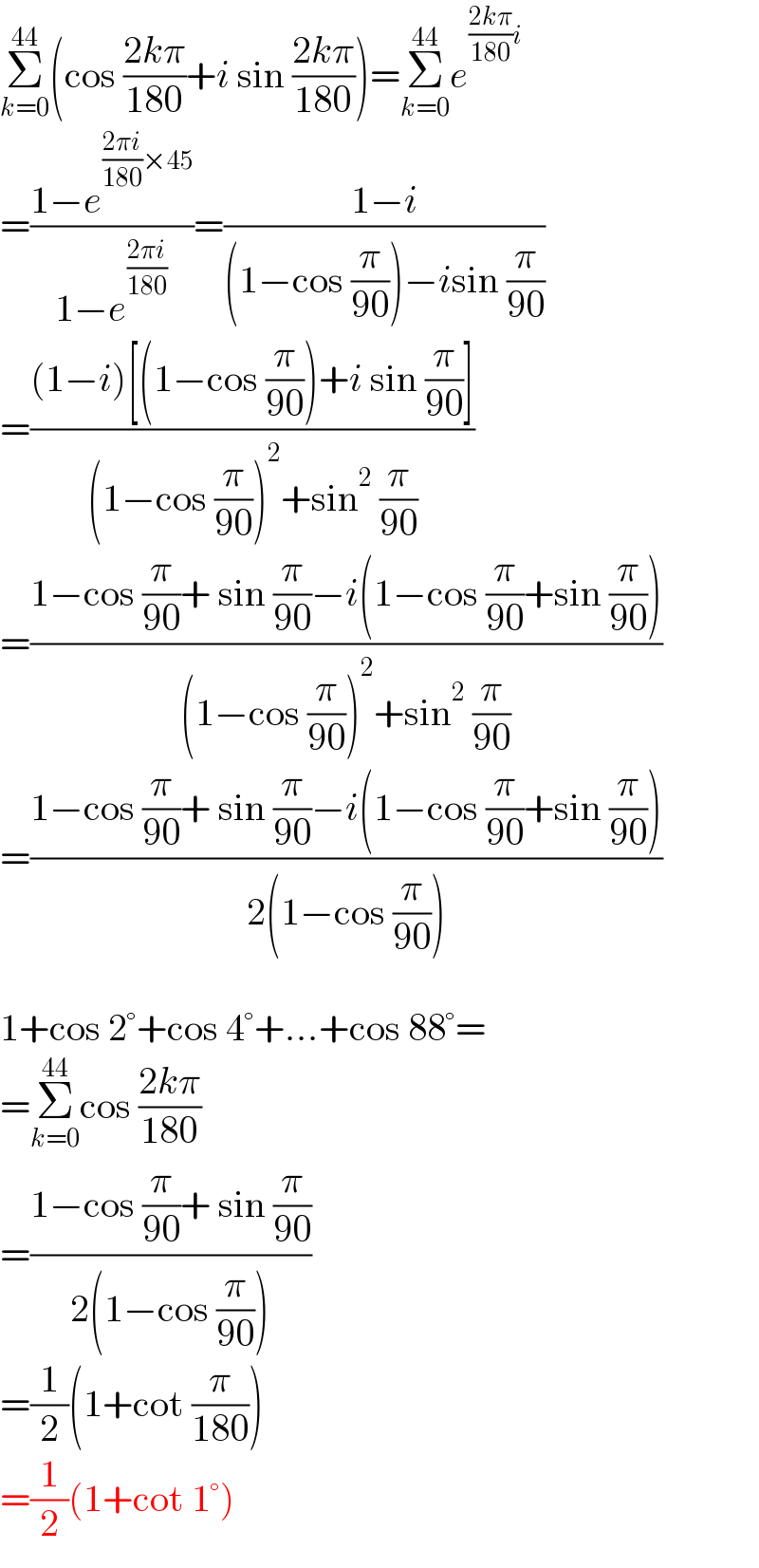 Σ_(k=0) ^(44) (cos ((2kπ)/(180))+i sin ((2kπ)/(180)))=Σ_(k=0) ^(44) e^(((2kπ)/(180))i)   =((1−e^(((2πi)/(180))×45) )/(1−e^((2πi)/(180)) ))=((1−i)/((1−cos (π/(90)))−isin (π/(90))))  =(((1−i)[(1−cos (π/(90)))+i sin (π/(90))])/((1−cos (π/(90)))^2 +sin^2  (π/(90))))  =((1−cos (π/(90))+ sin (π/(90))−i(1−cos (π/(90))+sin (π/(90))))/((1−cos (π/(90)))^2 +sin^2  (π/(90))))  =((1−cos (π/(90))+ sin (π/(90))−i(1−cos (π/(90))+sin (π/(90))))/(2(1−cos (π/(90)))))    1+cos 2°+cos 4°+...+cos 88°=  =Σ_(k=0) ^(44) cos ((2kπ)/(180))  =((1−cos (π/(90))+ sin (π/(90)))/(2(1−cos (π/(90)))))  =(1/2)(1+cot (π/(180)))  =(1/2)(1+cot 1°)  