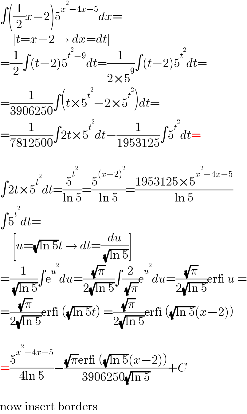 ∫((1/2)x−2)5^(x^2 −4x−5) dx=       [t=x−2 → dx=dt]  =(1/2)∫(t−2)5^(t^2 −9) dt=(1/(2×5^9 ))∫(t−2)5^t^2  dt=  =(1/(3906250))∫(t×5^t^2  −2×5^t^2  )dt=  =(1/(7812500))∫2t×5^t^2  dt−(1/(1953125))∫5^t^2  dt=    ∫2t×5^t^2  dt=(5^t^2  /(ln 5))=(5^((x−2)^2 ) /(ln 5))=((1953125×5^(x^2 −4x−5) )/(ln 5))  ∫5^t^2  dt=       [u=(√(ln 5))t → dt=(du/( (√(ln 5))))]  =(1/( (√(ln 5))))∫e^u^2  du=((√π)/(2(√(ln 5))))∫(2/( (√π)))e^u^2  du=((√π)/(2(√(ln 5))))erfi u =  =((√π)/(2(√(ln 5))))erfi ((√(ln 5))t) =((√π)/(2(√(ln 5))))erfi ((√(ln 5))(x−2))    =(5^(x^2 −4x−5) /(4ln 5))−(((√π)erfi ((√(ln 5))(x−2)))/(3906250(√(ln 5))))+C    now insert borders  