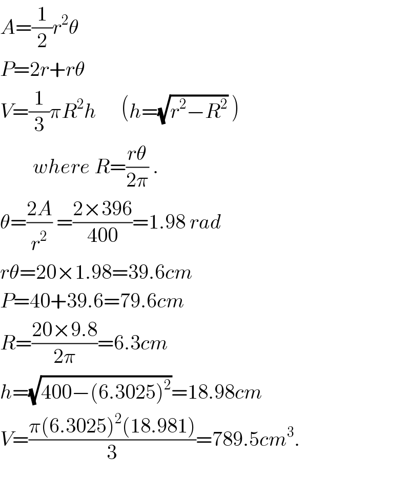 A=(1/2)r^2 θ     P=2r+rθ  V=(1/3)πR^2 h      (h=(√(r^2 −R^2 )) )          where R=((rθ)/(2π)) .  θ=((2A)/r^2 ) =((2×396)/(400))=1.98 rad  rθ=20×1.98=39.6cm  P=40+39.6=79.6cm  R=((20×9.8)/(2π))=6.3cm  h=(√(400−(6.3025)^2 ))=18.98cm  V=((π(6.3025)^2 (18.981))/3)=789.5cm^3 .    