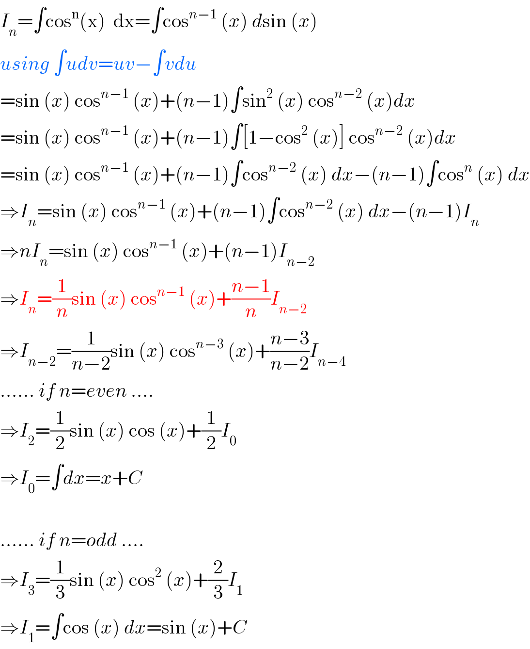I_n =∫cos^n (x)  dx=∫cos^(n−1)  (x) dsin (x)  using ∫udv=uv−∫vdu  =sin (x) cos^(n−1)  (x)+(n−1)∫sin^2  (x) cos^(n−2)  (x)dx  =sin (x) cos^(n−1)  (x)+(n−1)∫[1−cos^2  (x)] cos^(n−2)  (x)dx  =sin (x) cos^(n−1)  (x)+(n−1)∫cos^(n−2)  (x) dx−(n−1)∫cos^n  (x) dx  ⇒I_n =sin (x) cos^(n−1)  (x)+(n−1)∫cos^(n−2)  (x) dx−(n−1)I_n   ⇒nI_n =sin (x) cos^(n−1)  (x)+(n−1)I_(n−2)   ⇒I_n =(1/n)sin (x) cos^(n−1)  (x)+((n−1)/n)I_(n−2)   ⇒I_(n−2) =(1/(n−2))sin (x) cos^(n−3)  (x)+((n−3)/(n−2))I_(n−4)   ...... if n=even ....  ⇒I_2 =(1/2)sin (x) cos (x)+(1/2)I_0   ⇒I_0 =∫dx=x+C    ...... if n=odd ....  ⇒I_3 =(1/3)sin (x) cos^2  (x)+(2/3)I_1   ⇒I_1 =∫cos (x) dx=sin (x)+C  