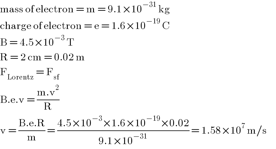 mass of electron = m = 9.1×10^(−31)  kg  charge of electron = e = 1.6×10^(−19)  C  B = 4.5×10^(−3)  T  R = 2 cm = 0.02 m  F_(Lorentz)  = F_(sf)   B.e.v = ((m.v^2 )/R)  v = ((B.e.R)/m) = ((4.5×10^(−3) ×1.6×10^(−19) ×0.02)/(9.1×10^(−31) )) = 1.58×10^7  m/s       
