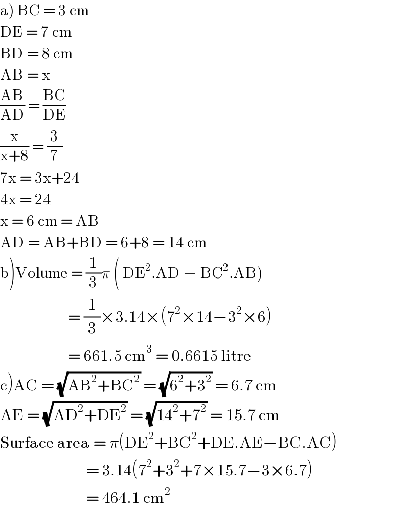 a) BC = 3 cm  DE = 7 cm  BD = 8 cm  AB = x  ((AB)/(AD)) = ((BC)/(DE))  (x/(x+8)) = (3/7)  7x = 3x+24  4x = 24  x = 6 cm = AB  AD = AB+BD = 6+8 = 14 cm  b)Volume = (1/3)π ( DE^2 .AD − BC^2 .AB)                         = (1/3)×3.14×(7^2 ×14−3^2 ×6)                        = 661.5 cm^3  = 0.6615 litre  c)AC = (√(AB^2 +BC^2 )) = (√(6^2 +3^2 )) = 6.7 cm  AE = (√(AD^2 +DE^2 )) = (√(14^2 +7^2 )) = 15.7 cm  Surface area = π(DE^2 +BC^2 +DE.AE−BC.AC)                                   = 3.14(7^2 +3^2 +7×15.7−3×6.7)                              = 464.1 cm^2   