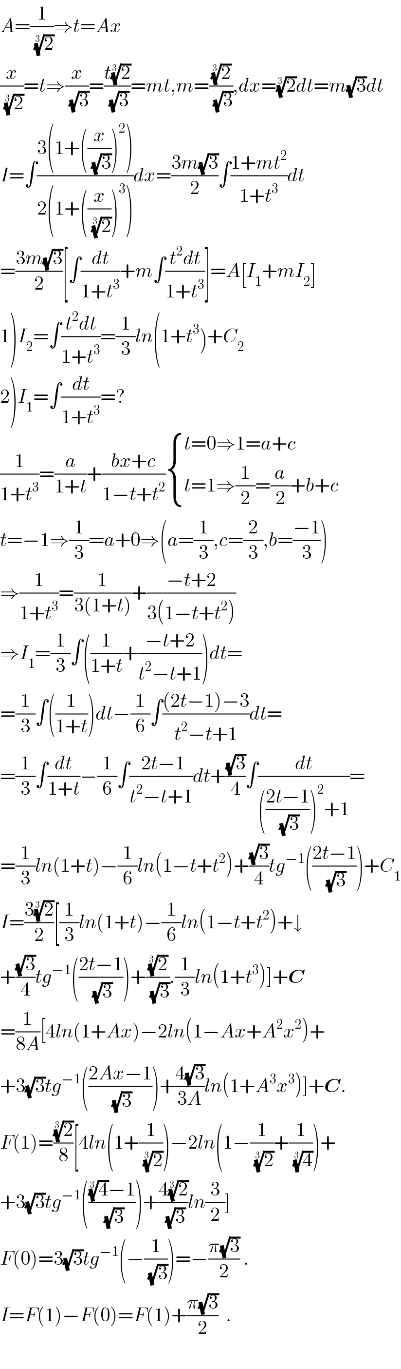 A=(1/(2)^(1/3) )⇒t=Ax  (x/(2)^(1/3) )=t⇒(x/(√3))=((t(2)^(1/3) )/(√3))=mt,m=((2)^(1/3) /(√3)),dx=(2)^(1/3) dt=m(√3)dt  I=∫((3(1+((x/(√3)))^2 ))/(2(1+((x/(2)^(1/3) ))^3 )))dx=((3m(√3))/2)∫((1+mt^2 )/(1+t^3 ))dt  =((3m(√3))/2)[∫(dt/(1+t^3 ))+m∫((t^2 dt)/(1+t^3 ))]=A[I_1 +mI_2 ]  1)I_2 =∫((t^2 dt)/(1+t^3 ))=(1/3)ln(1+t^3 )+C_2   2)I_1 =∫(dt/(1+t^3 ))=?  (1/(1+t^3 ))=(a/(1+t))+((bx+c)/(1−t+t^2 )) { ((t=0⇒1=a+c)),((t=1⇒(1/2)=(a/2)+b+c)) :}  t=−1⇒(1/3)=a+0⇒(a=(1/3),c=(2/3),b=((−1)/3))  ⇒(1/(1+t^3 ))=(1/(3(1+t)))+((−t+2)/(3(1−t+t^2 )))  ⇒I_1 =(1/3)∫((1/(1+t))+((−t+2)/(t^2 −t+1)))dt=  =(1/3)∫((1/(1+t)))dt−(1/6)∫(((2t−1)−3)/(t^2 −t+1))dt=  =(1/3)∫(dt/(1+t))−(1/6)∫(( 2t−1)/(t^2 −t+1))dt+((√3)/4)∫(dt/((((2t−1)/(√3)))^2 +1))=  =(1/3)ln(1+t)−(1/6)ln(1−t+t^2 )+((√3)/4)tg^(−1) (((2t−1)/(√3)))+C_1   I=((3(2)^(1/3) )/2)[(1/3)ln(1+t)−(1/6)ln(1−t+t^2 )+↓  +((√3)/4)tg^(−1) (((2t−1)/(√3)))+((2)^(1/3) /(√3)).(1/3)ln(1+t^3 )]+C  =(1/(8A))[4ln(1+Ax)−2ln(1−Ax+A^2 x^2 )+  +3(√3)tg^(−1) (((2Ax−1)/(√3)))+((4(√3))/(3A))ln(1+A^3 x^3 )]+C.  F(1)=((2)^(1/3) /8)[4ln(1+(1/(2)^(1/3) ))−2ln(1−(1/(2)^(1/3) )+(1/(4)^(1/3) ))+  +3(√3)tg^(−1) ((((4)^(1/3) −1)/(√3)))+((4(2)^(1/3) )/(√3))ln(3/2)]  F(0)=3(√3)tg^(−1) (−(1/(√3)))=−((π(√3))/2) .  I=F(1)−F(0)=F(1)+((π(√3))/2)  .    