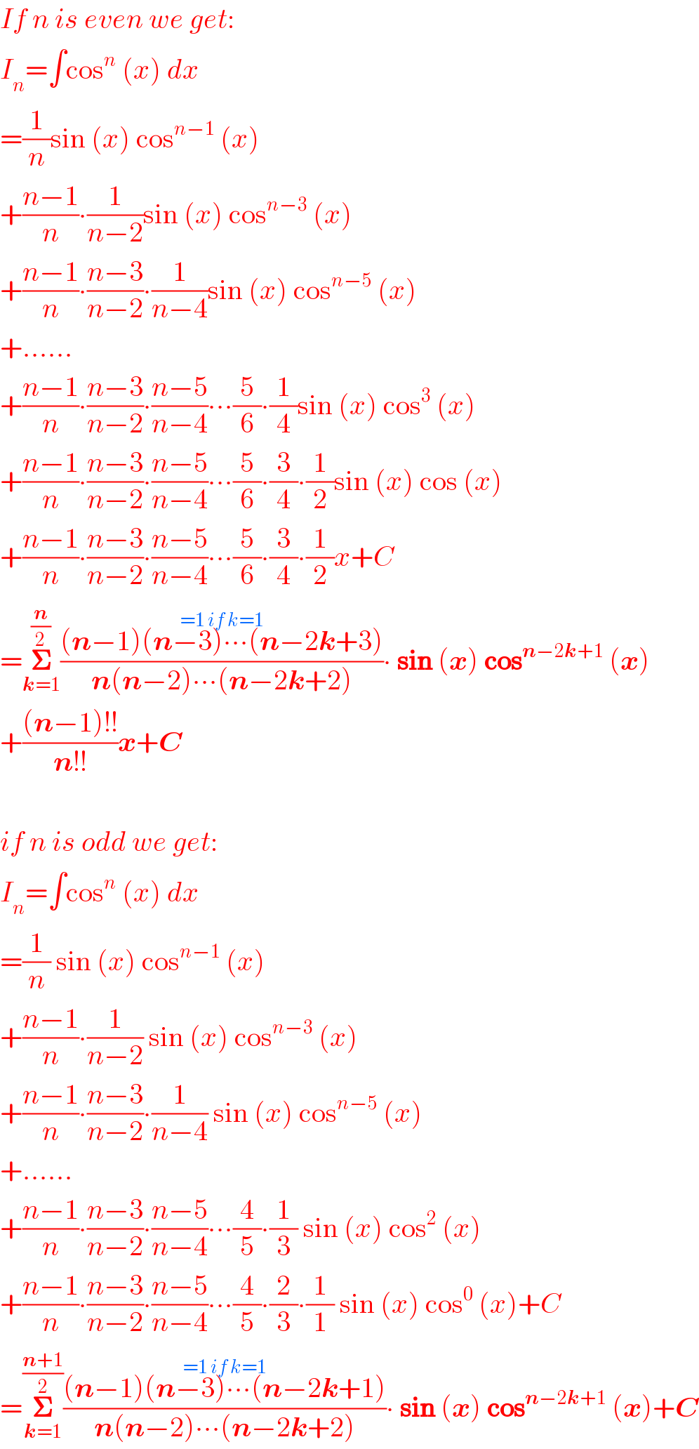 If n is even we get:  I_n =∫cos^n  (x) dx  =(1/n)sin (x) cos^(n−1)  (x)  +((n−1)/n)∙(1/(n−2))sin (x) cos^(n−3)  (x)  +((n−1)/n)∙((n−3)/(n−2))∙(1/(n−4))sin (x) cos^(n−5)  (x)  +......  +((n−1)/n)∙((n−3)/(n−2))∙((n−5)/(n−4))∙∙∙(5/6)∙(1/4)sin (x) cos^3  (x)  +((n−1)/n)∙((n−3)/(n−2))∙((n−5)/(n−4))∙∙∙(5/6)∙(3/4)∙(1/2)sin (x) cos (x)  +((n−1)/n)∙((n−3)/(n−2))∙((n−5)/(n−4))∙∙∙(5/6)∙(3/4)∙(1/2)x+C  =𝚺_(k=1) ^(n/2) (((n−1)(n−3)∙∙∙(n−2k+3)^(=1 if k=1) )/(n(n−2)∙∙∙(n−2k+2)))∙ sin (x) cos^(n−2k+1)  (x)  +(((n−1)!!)/(n!!))x+C    if n is odd we get:  I_n =∫cos^n  (x) dx  =(1/n) sin (x) cos^(n−1)  (x)  +((n−1)/n)∙(1/(n−2)) sin (x) cos^(n−3)  (x)  +((n−1)/n)∙((n−3)/(n−2))∙(1/(n−4)) sin (x) cos^(n−5)  (x)  +......  +((n−1)/n)∙((n−3)/(n−2))∙((n−5)/(n−4))∙∙∙(4/5)∙(1/3) sin (x) cos^2  (x)  +((n−1)/n)∙((n−3)/(n−2))∙((n−5)/(n−4))∙∙∙(4/5)∙(2/3)∙(1/1) sin (x) cos^0  (x)+C  =𝚺_(k=1) ^((n+1)/2) (((n−1)(n−3)∙∙∙(n−2k+1)^(=1 if k=1) )/(n(n−2)∙∙∙(n−2k+2)))∙ sin (x) cos^(n−2k+1)  (x)+C  