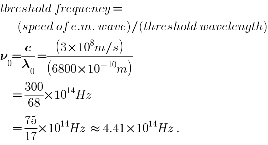 tbreshold frequency =         (speed of e.m. wave)/(threshold wavelength)  𝛎_0 =(c/𝛌_0 ) =(((3×10^8 m/s))/((6800×10^(−10) m)))       = ((300)/(68))×10^(14) Hz       = ((75)/(17))×10^(14) Hz  ≈ 4.41×10^(14) Hz .  
