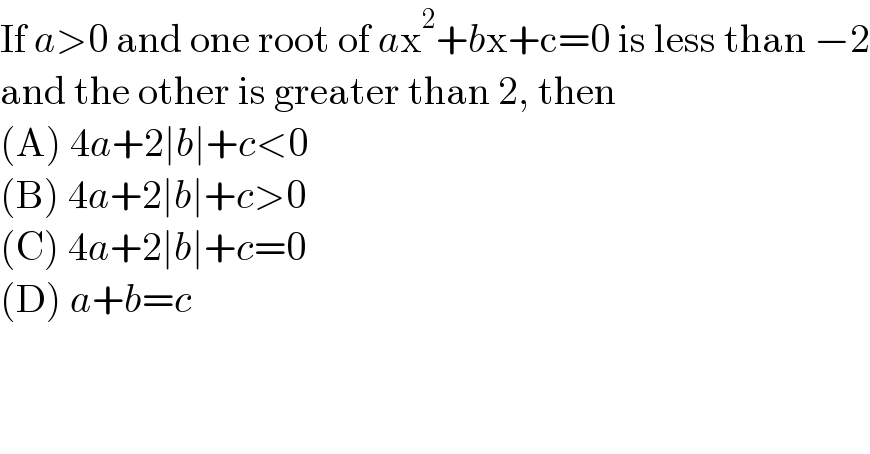 If a>0 and one root of ax^2 +bx+c=0 is less than −2  and the other is greater than 2, then  (A) 4a+2∣b∣+c<0  (B) 4a+2∣b∣+c>0  (C) 4a+2∣b∣+c=0  (D) a+b=c  