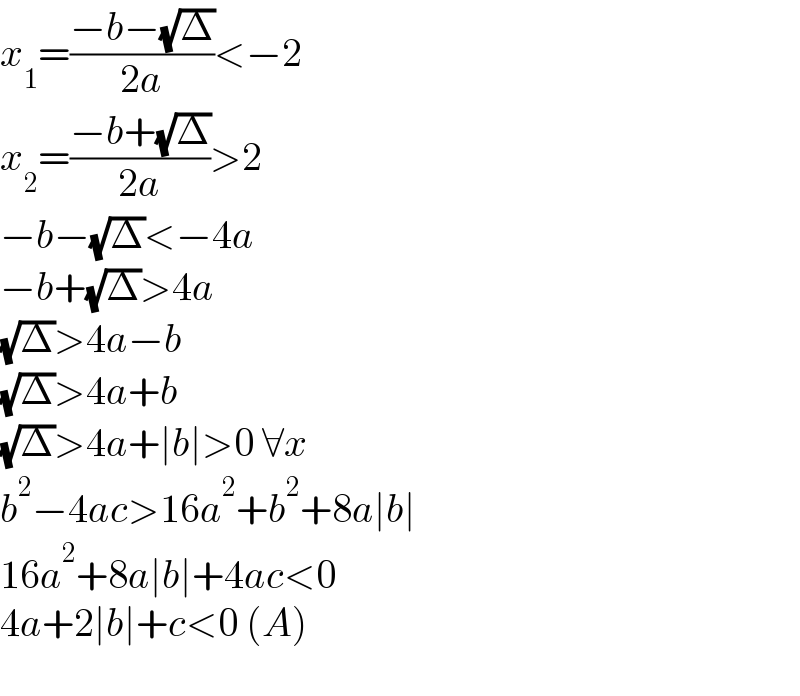 x_1 =((−b−(√Δ))/(2a))<−2  x_2 =((−b+(√Δ))/(2a))>2  −b−(√Δ)<−4a  −b+(√Δ)>4a  (√Δ)>4a−b  (√Δ)>4a+b  (√Δ)>4a+∣b∣>0 ∀x  b^2 −4ac>16a^2 +b^2 +8a∣b∣  16a^2 +8a∣b∣+4ac<0  4a+2∣b∣+c<0 (A)    