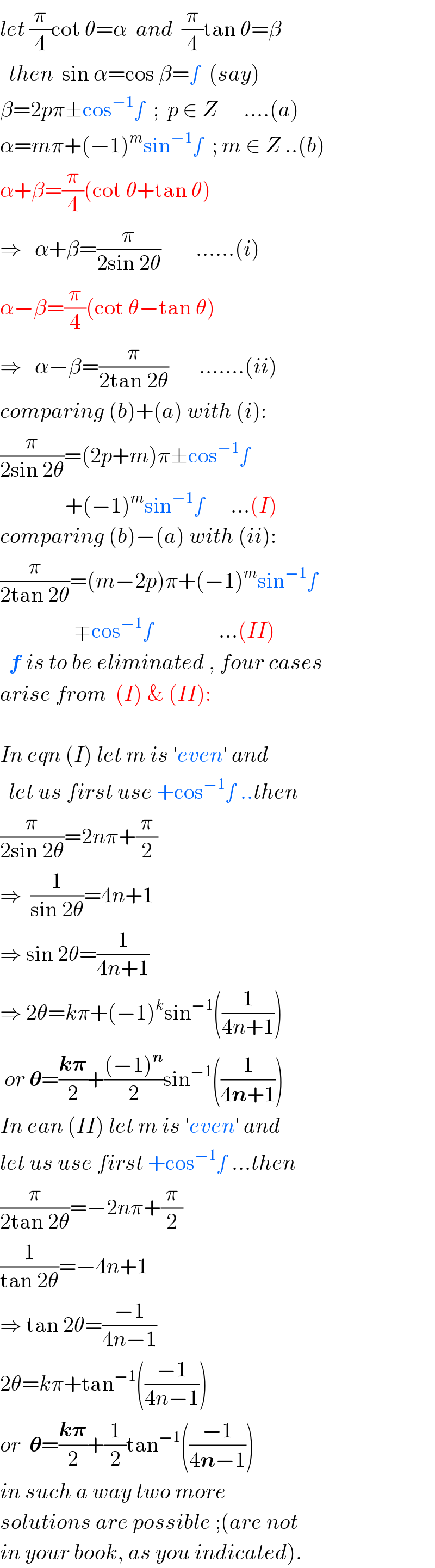 let (π/4)cot θ=α  and  (π/4)tan θ=β    then  sin α=cos β=f  (say)  β=2pπ±cos^(−1) f  ;  p ∈ Z      ....(a)  α=mπ+(−1)^m sin^(−1) f  ; m ∈ Z ..(b)  α+β=(π/4)(cot θ+tan θ)  ⇒   α+β=(π/(2sin 2θ))        ......(i)  α−β=(π/4)(cot θ−tan θ)  ⇒   α−β=(π/(2tan 2θ))       .......(ii)      comparing (b)+(a) with (i):  (π/(2sin 2θ))=(2p+m)π±cos^(−1) f                 +(−1)^m sin^(−1) f      ...(I)  comparing (b)−(a) with (ii):  (π/(2tan 2θ))=(m−2p)π+(−1)^m sin^(−1) f                   ∓cos^(−1) f               ...(II)    f is to be eliminated , four cases  arise from  (I) & (II):    In eqn (I) let m is ′even′ and    let us first use +cos^(−1) f ..then  (π/(2sin 2θ))=2nπ+(π/2)  ⇒  (1/(sin 2θ))=4n+1  ⇒ sin 2θ=(1/(4n+1))  ⇒ 2θ=kπ+(−1)^k sin^(−1) ((1/(4n+1)))   or 𝛉=((k𝛑)/2)+(((−1)^n )/2)sin^(−1) ((1/(4n+1)))  In ean (II) let m is ′even′ and  let us use first +cos^(−1) f ...then  (π/(2tan 2θ))=−2nπ+(π/2)  (1/(tan 2θ))=−4n+1  ⇒ tan 2θ=((−1)/(4n−1))  2θ=kπ+tan^(−1) (((−1)/(4n−1)))  or  𝛉=((k𝛑)/2)+(1/2)tan^(−1) (((−1)/(4n−1)))   in such a way two more  solutions are possible ;(are not  in your book, as you indicated).  