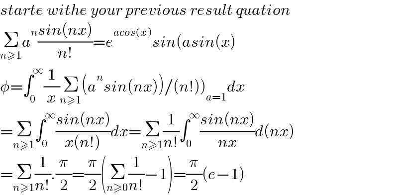 starte withe your previous result quation  Σ_(n≥1) a^n ((sin(nx))/(n!))=e^(acos(x)) sin(asin(x)  φ=∫_0 ^∞ (1/x)Σ_(n≥1) (a^n sin(nx))/(n!))_(a=1) dx  =Σ_(n≥1) ∫_0 ^∞ ((sin(nx))/(x(n!)))dx=Σ_(n≥1) (1/(n!))∫_0 ^∞ ((sin(nx))/(nx))d(nx)  =Σ_(n≥1) (1/(n!)).(π/2)=(π/2)(Σ_(n≥0) (1/(n!))−1)=(π/2)(e−1)  