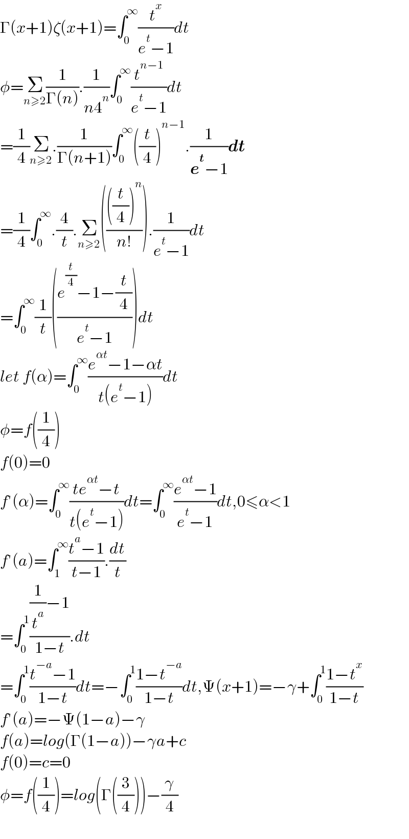 Γ(x+1)ζ(x+1)=∫_0 ^∞ (t^x /(e^t −1))dt  φ=Σ_(n≥2) (1/(Γ(n))).(1/(n4^n ))∫_0 ^∞ (t^(n−1) /(e^t −1))dt  =(1/4)Σ_(n≥2) .(1/(Γ(n+1)))∫_0 ^∞ ((t/4))^(n−1) .(1/(e^t −1))dt  =(1/4)∫_0 ^∞ .(4/t).Σ_(n≥2) (((((t/4))^n )/(n!))).(1/(e^t −1))dt  =∫_0 ^∞ (1/t)(((e^(t/4) −1−(t/4))/(e^t −1)))dt  let f(α)=∫_0 ^∞ ((e^(αt) −1−αt)/(t(e^t −1)))dt  φ=f((1/4))  f(0)=0  f′(α)=∫_0 ^∞ ((te^(αt) −t)/(t(e^t −1)))dt=∫_0 ^∞ ((e^(αt) −1)/(e^t −1))dt,0≤α<1  f′(a)=∫_1 ^∞ ((t^a −1)/(t−1)).(dt/t)  =∫_0 ^1 (((1/t^a )−1)/(1−t)).dt  =∫_0 ^1 ((t^(−a) −1)/(1−t))dt=−∫_0 ^1 ((1−t^(−a) )/(1−t))dt,Ψ(x+1)=−γ+∫_0 ^1 ((1−t^x )/(1−t))  f′(a)=−Ψ(1−a)−γ  f(a)=log(Γ(1−a))−γa+c  f(0)=c=0  φ=f((1/4))=log(Γ((3/4)))−(γ/4)    