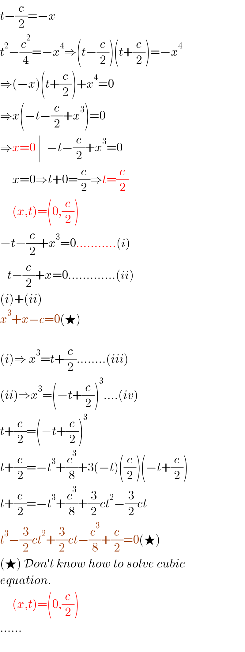 t−(c/2)=−x  t^2 −(c^2 /4)=−x^4 ⇒(t−(c/2))(t+(c/2))=−x^4   ⇒(−x)(t+(c/2))+x^4 =0  ⇒x(−t−(c/2)+x^3 )=0  ⇒x=0 ∣  −t−(c/2)+x^3 =0       x=0⇒t+0=(c/2)⇒t=(c/2)       (x,t)=(0,(c/2))  −t−(c/2)+x^3 =0...........(i)     t−(c/2)+x=0.............(ii)  (i)+(ii)  x^3 +x−c=0(★)    (i)⇒ x^3 =t+(c/2)........(iii)  (ii)⇒x^3 =(−t+(c/2))^3 ....(iv)  t+(c/2)=(−t+(c/2))^3   t+(c/2)=−t^3 +(c^3 /8)+3(−t)((c/2))(−t+(c/2))  t+(c/2)=−t^3 +(c^3 /8)+(3/2)ct^2 −(3/2)ct  t^3 −(3/2)ct^2 +(3/2)ct−(c^3 /8)+(c/2)=0(★)  (★) Don′t know how to solve cubic  equation.       (x,t)=(0,(c/2))  ......       