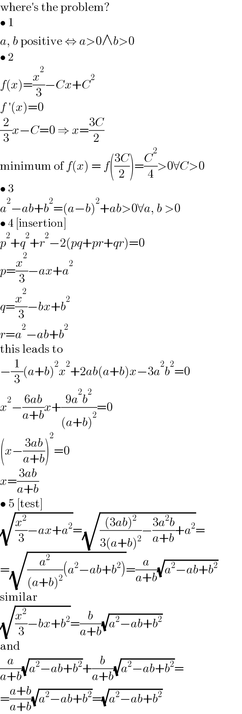 where′s the problem?  • 1  a, b positive ⇔ a>0∧b>0  • 2  f(x)=(x^2 /3)−Cx+C^2   f ′(x)=0  (2/3)x−C=0 ⇒ x=((3C)/2)  minimum of f(x) = f(((3C)/2))=(C^2 /4)>0∀C>0  • 3  a^2 −ab+b^2 =(a−b)^2 +ab>0∀a, b >0  • 4 [insertion]  p^2 +q^2 +r^2 −2(pq+pr+qr)=0  p=(x^2 /3)−ax+a^2   q=(x^2 /3)−bx+b^2   r=a^2 −ab+b^2   this leads to  −(1/3)(a+b)^2 x^2 +2ab(a+b)x−3a^2 b^2 =0  x^2 −((6ab)/(a+b))x+((9a^2 b^2 )/((a+b)^2 ))=0  (x−((3ab)/(a+b)))^2 =0  x=((3ab)/(a+b))  • 5 [test]  (√((x^2 /3)−ax+a^2 ))=(√((((3ab)^2 )/(3(a+b)^2 ))−((3a^2 b)/(a+b))+a^2 ))=  =(√((a^2 /((a+b)^2 ))(a^2 −ab+b^2 )))=(a/(a+b))(√(a^2 −ab+b^2 ))  similar  (√((x^2 /3)−bx+b^2 ))=(b/(a+b))(√(a^2 −ab+b^2 ))  and  (a/(a+b))(√(a^2 −ab+b^2 ))+(b/(a+b))(√(a^2 −ab+b^2 ))=  =((a+b)/(a+b))(√(a^2 −ab+b^2 ))=(√(a^2 −ab+b^2 ))  
