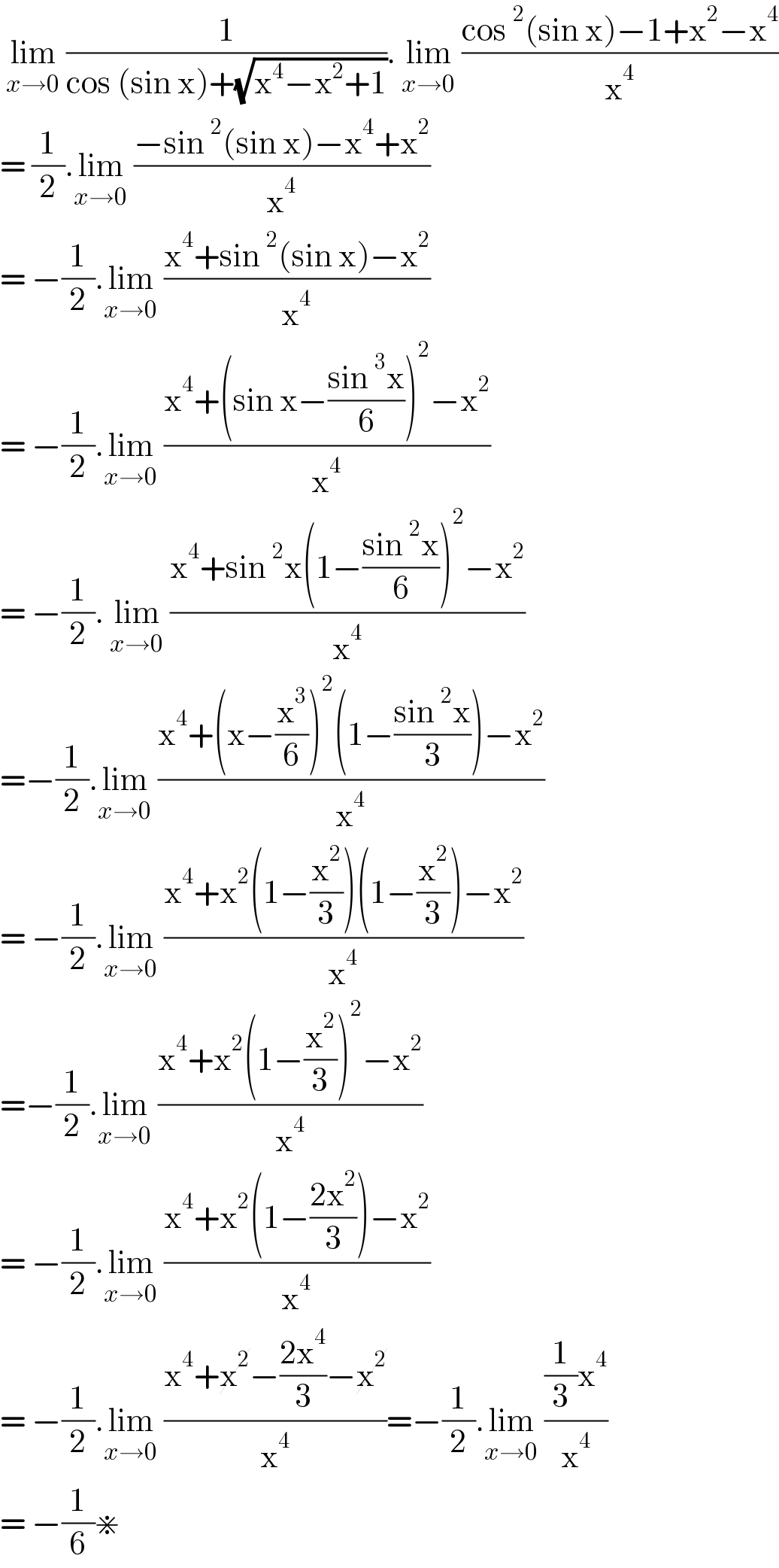  lim_(x→0)  (1/(cos (sin x)+(√(x^4 −x^2 +1)))). lim_(x→0)  ((cos^2 (sin x)−1+x^2 −x^4 )/x^4 )  = (1/2).lim_(x→0)  ((−sin^2 (sin x)−x^4 +x^2 )/x^4 )  = −(1/2).lim_(x→0)  ((x^4 +sin^2 (sin x)−x^2 )/x^4 )  = −(1/2).lim_(x→0)  ((x^4 +(sin x−((sin^3 x)/6))^2 −x^2 )/x^4 )  = −(1/2). lim_(x→0)  ((x^4 +sin^2 x(1−((sin^2 x)/6))^2 −x^2 )/x^4 )  =−(1/2).lim_(x→0)  ((x^4 +(x−(x^3 /6))^2 (1−((sin^2 x)/3))−x^2 )/x^4 )  = −(1/2).lim_(x→0)  ((x^4 +x^2 (1−(x^2 /3))(1−(x^2 /3))−x^2 )/x^4 )  =−(1/2).lim_(x→0)  ((x^4 +x^2 (1−(x^2 /3))^2 −x^2 )/x^4 )  = −(1/2).lim_(x→0)  ((x^4 +x^2 (1−((2x^2 )/3))−x^2 )/x^4 )  = −(1/2).lim_(x→0)  ((x^4 +x^2 −((2x^4 )/3)−x^2 )/x^4 )=−(1/2).lim_(x→0)  (((1/3)x^4 )/x^4 )  = −(1/6)⋇   