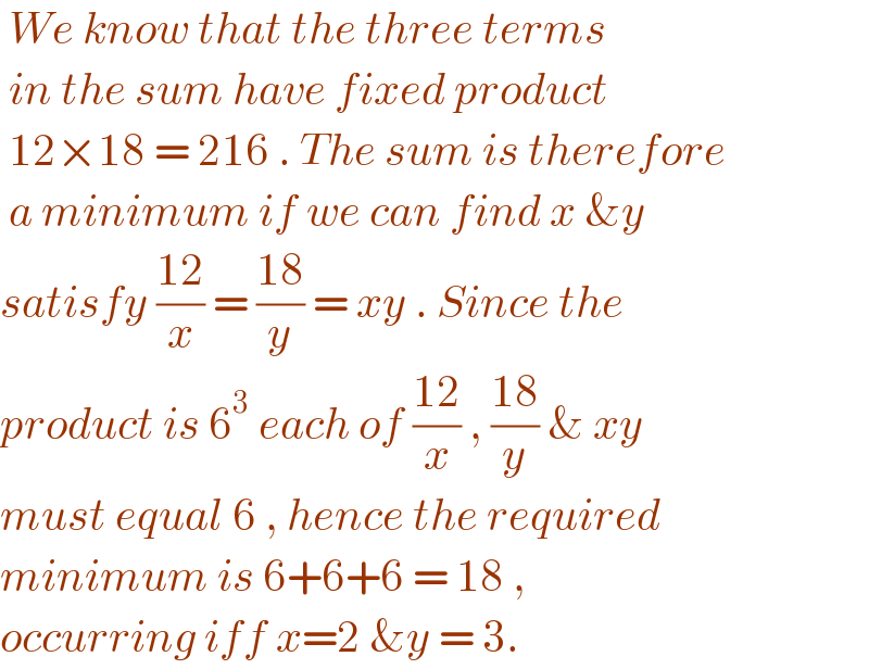  We know that the three terms   in the sum have fixed product   12×18 = 216 . The sum is therefore   a minimum if we can find x &y  satisfy ((12)/x) = ((18)/y) = xy . Since the  product is 6^3  each of ((12)/x) , ((18)/y) & xy   must equal 6 , hence the required   minimum is 6+6+6 = 18 ,  occurring iff x=2 &y = 3.   