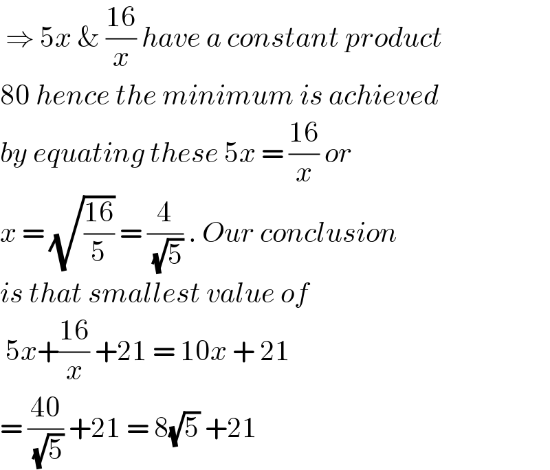  ⇒ 5x & ((16)/x) have a constant product  80 hence the minimum is achieved  by equating these 5x = ((16)/x) or  x = (√((16)/5)) = (4/( (√5))) . Our conclusion  is that smallest value of    5x+((16)/x) +21 = 10x + 21   = ((40)/( (√5))) +21 = 8(√5) +21  