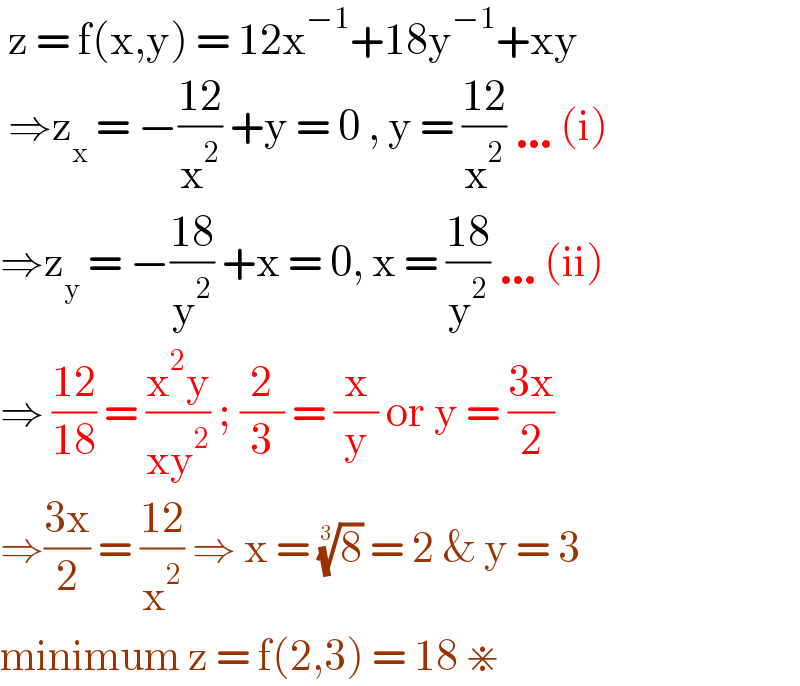  z = f(x,y) = 12x^(−1) +18y^(−1) +xy   ⇒z_x  = −((12)/x^2 ) +y = 0 , y = ((12)/x^2 ) …(i)  ⇒z_y  = −((18)/y^2 ) +x = 0, x = ((18)/y^2 ) …(ii)  ⇒ ((12)/(18)) = ((x^2 y)/(xy^2 )) ; (2/3) = (x/y) or y = ((3x)/2)  ⇒((3x)/2) = ((12)/x^2 ) ⇒ x = (8)^(1/3)  = 2 & y = 3   minimum z = f(2,3) = 18 ⋇   