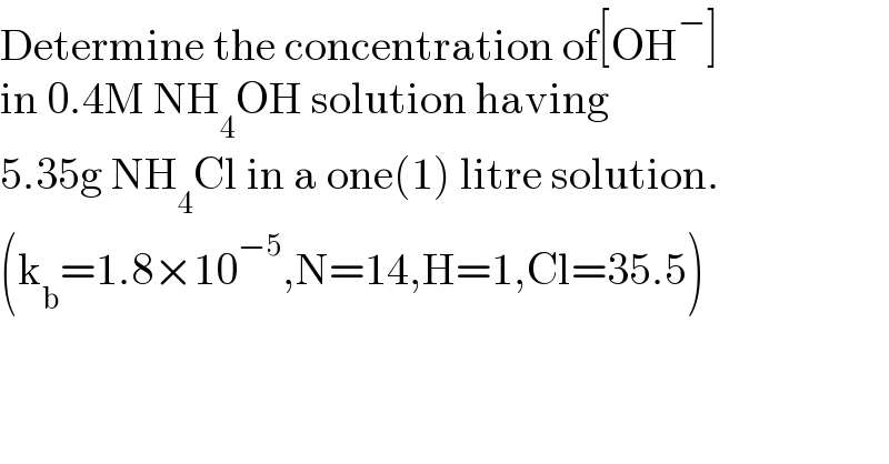 Determine the concentration of[OH^− ]   in 0.4M NH_4 OH solution having   5.35g NH_4 Cl in a one(1) litre solution.  (k_b =1.8×10^(−5) ,N=14,H=1,Cl=35.5)    