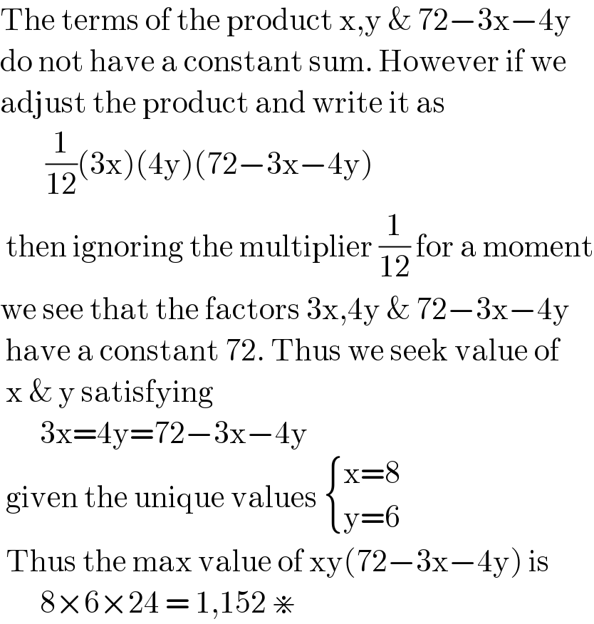 The terms of the product x,y & 72−3x−4y  do not have a constant sum. However if we  adjust the product and write it as           (1/(12))(3x)(4y)(72−3x−4y)    then ignoring the multiplier (1/(12)) for a moment  we see that the factors 3x,4y & 72−3x−4y   have a constant 72. Thus we seek value of   x & y satisfying          3x=4y=72−3x−4y   given the unique values  { ((x=8)),((y=6)) :}   Thus the max value of xy(72−3x−4y) is         8×6×24 = 1,152 ⋇  