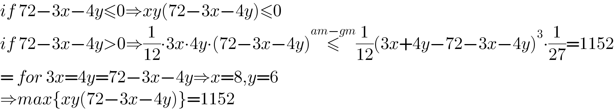 if 72−3x−4y≤0⇒xy(72−3x−4y)≤0  if 72−3x−4y>0⇒(1/(12))∙3x∙4y∙(72−3x−4y)≤^(am−gm) (1/(12))(3x+4y−72−3x−4y)^3 ∙(1/(27))=1152  = for 3x=4y=72−3x−4y⇒x=8,y=6  ⇒max{xy(72−3x−4y)}=1152  